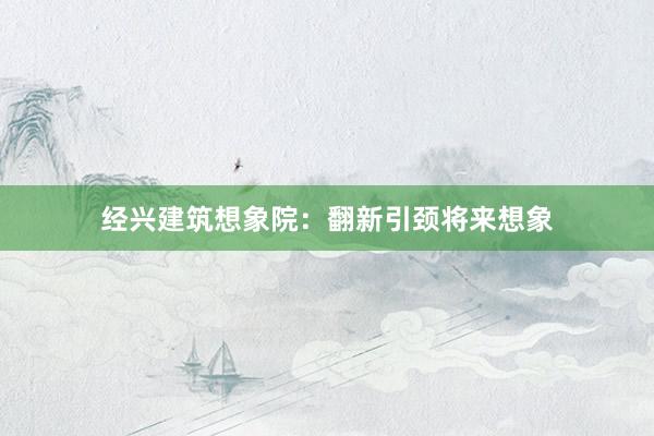 经兴建筑想象院：翻新引颈将来想象