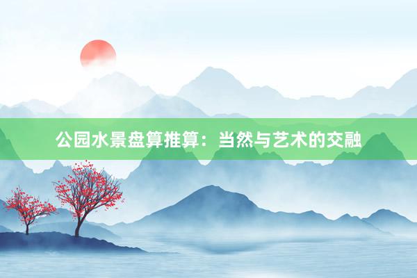 公园水景盘算推算：当然与艺术的交融