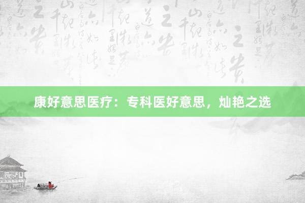 康好意思医疗：专科医好意思，灿艳之选