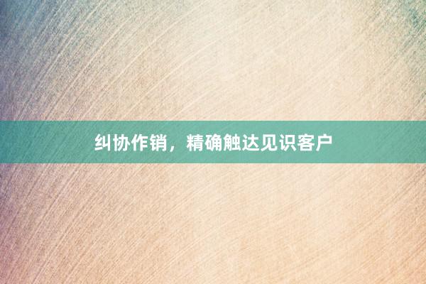 纠协作销，精确触达见识客户